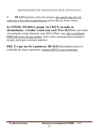 SERMONÁRIO DE MENSAGENS QUE EDIFICAM II
Pr. Geziel de Jesus. Bacharel em teologia pela FATEGO. ANO 2012
68
 Fil 1.6Tendo por certo isto mesmo, que aquele que em vós
começou a boa obra a aperfeiçoará até ao dia de Jesus Cristo;
4). CONFIE EM DEUS, porque ele é fiel! E em todas as
circunstâncias, o Senhor estará com você! 1Cor 10.13Não veio sobre
vós tentação, senão humana; mas [fiel é ]Deus, que não vos deixará
PROVAR acima do que podeis, antes com a tentação dará também o
escape, para que a possais suportar
FIEL É o que nos fez a promessa. Hb 10.23 Retenhamos firmes a
confissão da nossa esperança; porque [fiel é] o que prometeu.
 