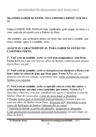 SERMONÁRIO DE MENSAGENS QUE EDIFICAM II
Pr. Geziel de Jesus. Bacharel em teologia pela FATEGO. ANO 2012
69
30) COMO SABER SE ESTOU NO CAMINHO CERTO? 2CR 29.1-
11
Irmãos,VAMOS TER NOSSAS vidas purificadas pelo sangue de Jesus e a
viver cada dia de acordo com a Palavra de Deus.
Ha caminhos que ao homem parece ser bom, mas será que o caminho que
estou vivendo agora é o caminho certo.
ALGUMAS CARACTERÍSTICAS PARA SABER SE ESTÃO NO
CAMINHO CERTO.
1ª. Você está no caminho certo; se você tem compromisso com Deus.
Verso 2.Ele fez o que era reto aos olhos do Senhor, conforme tudo quanto
fizera Davi, seu pai.
2ª. Você está no caminho certo se tem pressa em obedecer a Deus e em
fazer todas as coisas do jeito que Deus quer. Verso 3.Pois ele, no
primeiro ano do seu reinado, no primeiro mês, abriu as portas da casa do
Senhor, e as reparou.
3ª. Você está no caminho certo se aprende com os erros dos outros e
evita caírem-nos mesmos erros cometidos por outros. Versos 5 a 7
disse-lhes: Ouvi-me, ó levitas; santificai-vos agora, e santificai a casa do
Senhor, Deus de vossos pais, e tirai do santo lugar a imundícia.
6 Porque nossos pais se houveram traiçoeiramente,e fizeram o que era
mau aos olhos do Senhor nosso Deus; deixaram-noE, desviando os seus
rostos da habitação do Senhor,Voltaram-lhe as costas.
7 Também fecharam as portas do alpendre, apagaram as lâmpadas,
E não queimaram incensonem ofereceram holocaustos no santo lugar ao
Deus de Israel
 