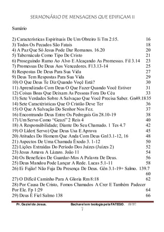 SERMONÁRIO DE MENSAGENS QUE EDIFICAM II
Pr. Geziel de Jesus. Bacharel em teologia pela FATEGO. ANO 2012
7
Sumário
2) Características Espirituais De Um Obreiro Ii Tm 2:15. 16
3) Todos Os Pecados São Fatais 18
4) A Paz Que Só Jesus Pode Dar Romanos. 16.20 20
5) Tabernáculo Como Tipo De Cristo 21
6) Proseguindo Rumo Ao Alvo E Alcaçando As Promessas. Fil 3.14 23
7) Promessas De Deus Aos Vencedores. Fl 3.13-14 25
8) Respostas De Deus Para Sua Vida 27
9) Deus Tem Respostas Para Sua Vida 29
10) O Que Deus Te Diz Quando Voçê Está? 30
11) Aprendizado Com Deus O Que Fazer Quando Você Estiver 31
12) Coisas Boas Que Deixam As Pessoas Fora Do Céu 33
13) Sete Verdades Sobre A Salvaçao Que Você Precisa Saber. Gn49.1835
14) Sete Caractéristicas Que O Cristão Deve Ter 36
15) O Que A Salvação Do Senhor Nos Fez. 37
16) Encontrando Deus Entre Os Pedregais Gn 28.10-19 38
17) Um Servo Como “Geazi” 2 Reis 4 40
18) A Responsábilidade; Diante Do Seu Chamado. 1 Tes 4.7 42
19) O Líder( Servo) Que Deus Usa E Aprova 45
20) Atitudes Do Homem Que Anda Com Deus Gn13.1-12, 16 48
21) Aspectos De Uma Chamada Êxodo 3. 1-12 50
22) Lições Extraídas Do Período Dos Juízes (Juízes 2) 52
23) Jesus Amava A Làzaro. João 11 54
24) Os Benefícios De Guardar-Mos A Palavra De Deus. 56
25) Deus Mandou Pode Lançar A Rede. Lucas 5.1-11 58
26) Ei Fujão! Não Fuja Da Presença De Deus. Gên 3.1-19+ Salmo. 139.7
60
27) O Difícil Caminho Para A Gloria Rm 8:18 62
28) Por Causa De Cristo, Fomos Chamados A Crer E Também Padecer
Por Ele. Fp 1:29 64
29) Deus É Fiel Salmo 138 66
 