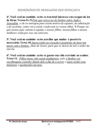 SERMONÁRIO DE MENSAGENS QUE EDIFICAM II
Pr. Geziel de Jesus. Bacharel em teologia pela FATEGO. ANO 2012
70
4ª. Você está no caminho certo se tem total interesse em escapar da ira
de Deus. Versos 8 e 9.Pelo que veio a ira do Senhor sobre Judá e
Jerusalém, e ele os entregou para serem motivo de espanto, de admiração
e de escárnio, como vós o estais vendo com os vossos olhos. 9 Porque eis
que nossos pais caíram à espada, e nossos filhos, nossas filhas e nossas
mulheres estão por isso em cativeiro.
5ª. Você está no caminho certo acredita que mudar é possível e
necessário. Verso 10.Agora tenho no coração o propósito de fazer um
pacto com o Senhor, Deus de Israel, para que se desvie de nós o ardor da
sua ira.
6ª. Você está no caminho certo se gastar sua vida servindo ao senhor.
Verso 11. Filhos meus, não sejais negligentes, pois o Senhor vos
escolheupara estardes diante dele a fim de o servir, e para serdes seus
ministros e queimardes incenso.
 