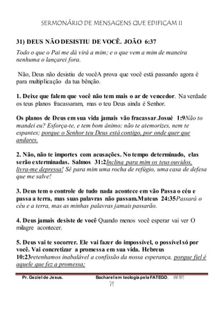 SERMONÁRIO DE MENSAGENS QUE EDIFICAM II
Pr. Geziel de Jesus. Bacharel em teologia pela FATEGO. ANO 2012
71
31) DEUS NÃO DESISTIU DE VOCÊ. JOÃO 6:37
Todo o que o Pai me dá virá a mim; e o que vem a mim de maneira
nenhuma o lançarei fora.
Não, Deus não desistiu de vocêA prova que você está passando agora é
para multiplicação da tua bênção.
1. Deixe que falem que você não tem mais o ar de vencedor. Na verdade
os teus planos fracassaram, mas o teu Deus ainda é Senhor.
Os planos de Deus em sua vida jamais vão fracassar.Josué 1:9Não to
mandei eu? Esforça-te, e tem bom ânimo; não te atemorizes, nem te
espantes; porque o Senhor teu Deus está contigo, por onde quer que
andares.
2. Não, não te importes com acusações. No tempo determinado, elas
serão exterminadas. Salmos 31:2Inclina para mim os teus ouvidos,
livra-me depressa! Sê para mim uma rocha de refúgio, uma casa de defesa
que me salve!
3. Deus tem o controle de tudo nada acontece em vão Passa o céu e
passa a terra, mas suas palavras não passam.Mateus 24:35Passará o
céu e a terra, mas as minhas palavras jamais passarão.
4. Deus jamais desiste de você Quando menos você esperar vai ver O
milagre acontecer.
5. Deus vai te socorrer. Ele vai fazer do impossível, o possível só por
você. Vai concretizar a promessa em sua vida. Hebreus
10:23retenhamos inabalável a confissão da nossa esperança, porque fiel é
aquele que fez a promessa;
 