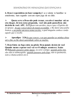 SERMONÁRIO DE MENSAGENS QUE EDIFICAM II
Pr. Geziel de Jesus. Bacharel em teologia pela FATEGO. ANO 2012
72
6. Deus é especialista em fazer campeão.E se o valente te humilhar te
amedrontar, num segundo com um sopro joga ele no chão.
 Quem serve a Deus não pode recuar, seu alvo é marchar até ao
céu chegar. Já tem coroa preparada, você não pode parar,Deus não
desistiu de você. APC. 2:17Quem tem ouvidos, ouça o que o Espírito diz
às igrejas. Ao que vencer darei do maná escondido, e lhe darei uma pedra
branca, e na pedra um novo nome escrito, o qual ninguém conhece senão
aquele que o recebe.
 Apocalipse 2:26Ao que vencer, e ao que guardar as minhas obras
até o fim, eu lhe darei autoridade sobre as nações,
7. Deus Entra no fogo entra na prisão Deus jamais desiste de você
Quando menos esperar você vai ver O milagre acontecer. Isaías
43:2Quando passares pelas águas, eu serei contigo; quando pelos rios,
eles não te submergirão; quando passares pelo fogo, não te queimarás,
nem a chama arderá em ti.
 