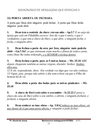 SERMONÁRIO DE MENSAGENS QUE EDIFICAM II
Pr. Geziel de Jesus. Bacharel em teologia pela FATEGO. ANO 2012
73
32) PORTA ABERTA OU FECHADA
A porta que Deus abre ninguém pode fechar. A porta que Deus fecha
ninguém pode abrir.
1. Deus tem o controle da chave em sua mão - Ap.3.7 E ao anjo da
igreja que está em Filadélfia escreve: Isto diz o que é santo, o que é
verdadeiro, o que tem a chave de Davi; o que abre, e ninguém fecha; e
fecha, e ninguém abre:
2. Deus fechou a porta da arca por fora, ninguém mais poderia
abrir - Gn.7.16E os que entraram eram macho e fêmea de toda a carne,
como Deus lhe tinha ordenado; e o SENHOR o fechou dentro.
3. Deus fechou a porta para as 5 noivas loucas – Mt. 25.10 -13E
depois chegaram também as outras virgens, dizendo: Senhor, Senhor,
abre-nos.
12 E ele, respondendo, disse: Em verdade vos digo que vos não conheço.
13 Vigiai, pois, porque não sabeis o dia nem a hora em que o Filho do
homem há de vir.
4. Deus abriu a porta das bodas para as noivas prudentes – Mt.
25.10
5. A chave de Davi está sobre o seuombro - Is.22.22 E porei a
chave da casa de Davi sobre o seu ombro, e abrirá, e ninguém fechará; e
fechará, e ninguém abrirá.
6. Deus conhece as tuas obras - Ap. 3.8AConheço as tuas obras; eis
que diante de ti pus uma porta aberta, e ninguém a pode fechar;
 