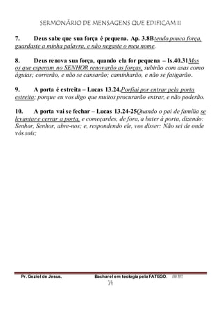 SERMONÁRIO DE MENSAGENS QUE EDIFICAM II
Pr. Geziel de Jesus. Bacharel em teologia pela FATEGO. ANO 2012
74
7. Deus sabe que sua força é pequena. Ap. 3.8Btendo pouca força,
guardaste a minha palavra, e não negaste o meu nome.
8. Deus renova sua força, quando ela for pequena – Is.40.31Mas
os que esperam no SENHOR renovarão as forças, subirão com asas como
águias; correrão, e não se cansarão; caminharão, e não se fatigarão.
9. A porta é estreita – Lucas 13.24.Porfiai por entrar pela porta
estreita; porque eu vos digo que muitos procurarão entrar, e não poderão.
10. A porta vai se fechar – Lucas 13.24-25Quando o pai de família se
levantar e cerrar a porta, e começardes, de fora, a bater à porta, dizendo:
Senhor, Senhor, abre-nos; e, respondendo ele, vos disser: Não sei de onde
vós sois;
 