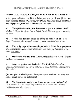 SERMONÁRIO DE MENSAGENS QUE EDIFICAM II
Pr. Geziel de Jesus. Bacharel em teologia pela FATEGO. ANO 2012
75
33) DECLARA-ME QUE É O QUE TENS EM CASA? II REIS 4.1-7
Muitas pessoas buscam em Deus solução para seus problemas, já ouvimos
dizer o grande ditado: "Não diga para Deus o tamanho do seu problema,
mas diga para o problema o tamanho do seu Deus".
01. Você pode declarar para Jesus tudo o que tem em sua casa?
VS.2A. E Eliseu lhe disse: Que te hei de fazer? Dize-me que é o que tens
em casa.
02. Você ainda tem um pouco de azeite na botija? VS 2B. E ela
disse: Tua serva não tem nada em casa, senão uma botija de azeite.
03. Nunca diga que não tem nada para dar a Deus. Deus perguntou
pra Moisés: Ex 4:2E o senhor disse-lhe: Que é isso na tua mão? E ele
disse: Uma vara.
 O que tens em tuas mãos?Um cajado(quando ele soltou o cajado,
o milagre aconteceu).
 Jesus perguntou aos discípulos: Mc 6:38 E ele disse-lhes:
Quantos pães tendes? Ide ver. E, sabendo-o eles, disseram: Cinco pães e
dois peixes.
Quantos pães tendes?Apenas cinco pães e dois peixinhos nas mãos do
senhor aquele pouco se multiplicou!
04. Você tem testemunhado de Jesus para os seus vizinhos? VS
3.Então disse ele: Vai, pede emprestadas, de todos os teus vizinhos,
vasilhas vazias, não poucas.
 