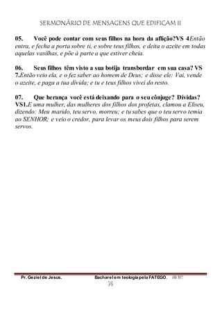 SERMONÁRIO DE MENSAGENS QUE EDIFICAM II
Pr. Geziel de Jesus. Bacharel em teologia pela FATEGO. ANO 2012
76
05. Você pode contar com seus filhos na hora da aflição?VS 4Então
entra, e fecha a porta sobre ti, e sobre teus filhos, e deita o azeite em todas
aquelas vasilhas, e põe à parte a que estiver cheia.
06. Seus filhos têm visto a sua botija transbordar em sua casa? VS
7.Então veio ela, e o fez saber ao homem de Deus; e disse ele: Vai, vende
o azeite, e paga a tua dívida; e tu e teus filhos vivei do resto.
07. Que herança você está deixando para o seucônjuge? Dívidas?
VS1.E uma mulher, das mulheres dos filhos dos profetas, clamou a Eliseu,
dizendo: Meu marido, teu servo, morreu; e tu sabes que o teu servo temia
ao SENHOR; e veio o credor, para levar os meus dois filhos para serem
servos.
 