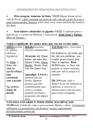 SERMONÁRIO DE MENSAGENS QUE EDIFICAM II
Pr. Geziel de Jesus. Bacharel em teologia pela FATEGO. ANO 2012
78
 Pela coragem, tomaram do fruto. VS.23 Depois foram até ao
vale de Escol, e dali cortaram um ramo de vide com um cacho de uvas, o
qual trouxeram dois homens, sobre uma vara; como também das romãs e
dos figos.
 Seus maiores obstáculos os gigantes VS.22. E subiram para o
lado do sul, e vieram até Hebrom; e estavam ali Aimã, Sesai e Talmai,
filhos de Enaque...
Vejam o significado dos nomes deles, pois vão nos revelar muito.
AIMÃ:terebin
to –planta
cheirosa-
Agradável.
As folhas e
frutos são
cheirosa-
agradávelFaça
uma
correlação
com o pecado
Sig também:
Irmão da
duvida
SESAI:alvacento,
cinzento chamuscado.
Alvacento adj. Quase
branco um tanto alvo.
(Quase Crente, Quase
Quente; Morno, Jesus
Virá Ele Quase Vai)
Apocalipse 3.4-6Mas
também tens em
Sardes algumas
pessoas que não
contaminaram suas
vestes, e comigo
andarão de branco;
porquanto são dignas
disso
TALMAI:sulco, cova-rasa.
Faz lembrar-se do crente que
diz: não tem problema, isso
é muito pouco (raso), para
Deus se importar. Rom
11:21Porque, se Deus não
poupou os ramos naturais,
teme que não te poupe a ti
também.
2Pe 2:9Assim, sabe o
Senhor livrar da tentação os
piedosos, e reservar os
injustos para o dia do juízo,
para serem castigados
NÃO SEJA COVARDE E TOME POSSE DAS BÊNÇÃOS
VS.30Então Calebe fez calar o povo perante Moisés, e disse: Certamente
subiremos e a possuiremos em herança; porque seguramente
prevaleceremos contra ela.
 