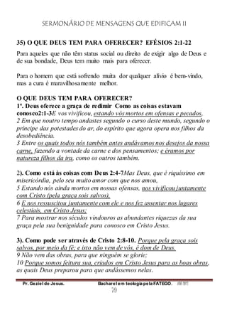 SERMONÁRIO DE MENSAGENS QUE EDIFICAM II
Pr. Geziel de Jesus. Bacharel em teologia pela FATEGO. ANO 2012
79
35) O QUE DEUS TEM PARA OFERECER? EFÉSIOS 2:1-22
Para aqueles que não têm status social ou direito de exigir algo de Deus e
de sua bondade, Deus tem muito mais para oferecer.
Para o homem que está sofrendo muita dor qualquer alívio é bem-vindo,
mas a cura é maravilhosamente melhor.
O QUE DEUS TEM PARA OFERECER?
1º. Deus oferece a graça de redimir Como as coisas estavam
conosco2:1-3E vos vivificou, estando vós mortos em ofensas e pecados,
2 Em que noutro tempo andastes segundo o curso deste mundo, segundo o
príncipe das potestades do ar, do espírito que agora opera nos filhos da
desobediência.
3 Entre os quais todos nós também antes andávamos nos desejos da nossa
carne, fazendo a vontade da carne e dos pensamentos; e éramos por
natureza filhos da ira, como os outros também.
2). Como está às coisas com Deus 2:4-7Mas Deus, que é riquíssimo em
misericórdia, pelo seu muito amor com que nos amou,
5 Estando nós ainda mortos em nossas ofensas, nos vivificou juntamente
com Cristo (pela graça sois salvos),
6 E nos ressuscitou juntamente com ele e nos fez assentar nos lugares
celestiais, em Cristo Jesus;
7 Para mostrar nos séculos vindouros as abundantes riquezas da sua
graça pela sua benignidade para conosco em Cristo Jesus.
3). Como pode ser através de Cristo 2:8-10. Porque pela graça sois
salvos, por meio da fé; e isto não vem de vós, é dom de Deus.
9 Não vem das obras, para que ninguém se glorie;
10 Porque somos feitura sua, criados em Cristo Jesus para as boas obras,
as quais Deus preparou para que andássemos nelas.
 