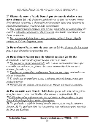 SERMONÁRIO DE MENSAGENS QUE EDIFICAM II
Pr. Geziel de Jesus. Bacharel em teologia pela FATEGO. ANO 2012
80
2º. Ofertas de amor e Paz de Deus:A paz do coração devido a uma
nova situação 2:11-13 Portanto, lembrai-vos de que vós noutro tempo
éreis gentios na carne, e chamados incircuncisão pelos que na carne se
chamam circuncisão feita pela mão dos homens;
12 Que naquele tempo estáveis sem Cristo, separados da comunidade de
Israel, e estranhos às alianças da promessa, não tendo esperança, e sem
Deus no mundo.
13 Mas agora em Cristo Jesus, vós, que antes estáveis longe, já pelo
sangue de Cristo chegastes perto.
2). Deus oferece Paz através de uma pessoa 2:14A .Porque ele é a nossa
paz, o qual de ambos os povos fez um;
3). Deus oferece Paz por meio de relações pessoais 2:14 b-18e,
derrubando a parede de separação que estava no meio,
15 Na sua carne desfez a inimizade, isto é, a lei dos mandamentos, que
consistia em ordenanças, para criar em si mesmo dos dois um novo
homem, fazendo a paz,
16 E pela cruz reconciliar ambos com Deus em um corpo, matando com
ela as inimizades.
17 E, vindo, ele evangelizou a paz, a vós que estáveis longe, e aos que
estavam perto;
18 Porque por ele ambos temos acesso ao Pai em um mesmo Espírito.
4). Paz em união com Deus 2:19-22.Assim que já não sois estrangeiros,
nem forasteiros, mas concidadãos dos santos, e da família de Deus;
20Edificados sobre o fundamento dos apóstolos e dos profetas, de que
Jesus Cristo é a principal pedra da esquina;
21 No qual todo o edifício, bem ajustado, cresce para templo santo no
Senhor. 22 No qual também vós juntamente sois edificados para morada
de Deus em Espírito.
 