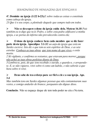 SERMONÁRIO DE MENSAGENS QUE EDIFICAM II
Pr. Geziel de Jesus. Bacharel em teologia pela FATEGO. ANO 2012
82
4º. Domínio na igreja (1:22 b-23).E sobre todas as coisas o constituiu
como cabeça da igreja,
23 Que é o seu corpo, a plenitude daquele que cumpre tudo em todos.
 Não se desespere o dono da igreja cuida dela. Mateus 16.18 Pois
também eu te digo que tu és Pedro, e sobre esta pedra edificarei a minha
igreja, e as portas do inferno não prevalecerão contra ela;
 O dono da igreja conhece bem cada membro que se diz fazer
parte desta igreja. Apocalipse 3.1-3E ao anjo da igreja que está em
Sardes escreve: Isto diz o que tem os sete espíritos de Deus, e as sete
estrelas: Conheço as tuas obras, que tens nome de que vives, e estás
morto.
2 Sê vigilante, e confirma os restantes, que estavam para morrer; porque
não achei as tuas obras perfeitas diante de Deus.
3 Lembra-te, pois, do que tens recebido e ouvido, e guarda-o, e arrepende-
te. E, se não vigiares, virei sobre ti como um ladrão, e não saberás a que
hora sobre ti virei.
 Deus sabe do teu esforço para ser fiel a ele e a sua igreja. Apc.
3.4
Mas também tens em Sardes algumas pessoas que não contaminaram suas
vestes, e comigo andarão de branco; porquanto são dignas disso.
Conclusão. Não se esqueça deque ele tem todo poder no céu e Na terra.
 