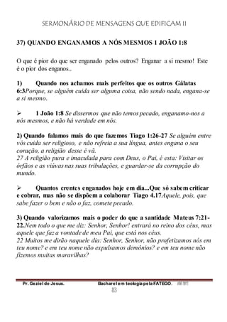 SERMONÁRIO DE MENSAGENS QUE EDIFICAM II
Pr. Geziel de Jesus. Bacharel em teologia pela FATEGO. ANO 2012
83
37) QUANDO ENGANAMOS A NÓS MESMOS 1 JOÃO 1:8
O que é pior do que ser enganado pelos outros? Enganar a si mesmo! Este
é o pior dos enganos..
1) Quando nos achamos mais perfeitos que os outros Gálatas
6:3Porque, se alguém cuida ser alguma coisa, não sendo nada, engana-se
a si mesmo.
 1 João 1:8 Se dissermos que não temos pecado, enganamo-nos a
nós mesmos, e não há verdade em nós.
2) Quando falamos mais do que fazemos Tiago 1:26-27 Se alguém entre
vós cuida ser religioso, e não refreia a sua língua, antes engana o seu
coração, a religião desse é vã.
27 A religião pura e imaculada para com Deus, o Pai, é esta: Visitar os
órfãos e as viúvas nas suas tribulações, e guardar-se da corrupção do
mundo.
 Quantos crentes enganados hoje em dia...Que só sabem criticar
e cobrar, mas não se dispõem a colaborar Tiago 4.17Aquele, pois, que
sabe fazer o bem e não o faz, comete pecado.
3) Quando valorizamos mais o poder do que a santidade Mateus 7:21-
22.Nem todo o que me diz: Senhor, Senhor! entrará no reino dos céus, mas
aquele que faz a vontade de meu Pai, que está nos céus.
22 Muitos me dirão naquele dia: Senhor, Senhor, não profetizamos nós em
teu nome? e em teu nome não expulsamos demônios? e em teu nome não
fizemos muitas maravilhas?
 
