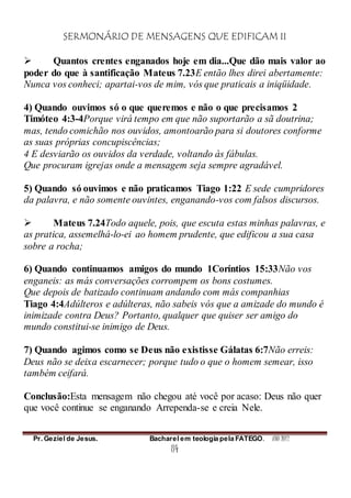 SERMONÁRIO DE MENSAGENS QUE EDIFICAM II
Pr. Geziel de Jesus. Bacharel em teologia pela FATEGO. ANO 2012
84
 Quantos crentes enganados hoje em dia...Que dão mais valor ao
poder do que à santificação Mateus 7.23E então lhes direi abertamente:
Nunca vos conheci; apartai-vos de mim, vós que praticais a iniqüidade.
4) Quando ouvimos só o que queremos e não o que precisamos 2
Timóteo 4:3-4Porque virá tempo em que não suportarão a sã doutrina;
mas, tendo comichão nos ouvidos, amontoarão para si doutores conforme
as suas próprias concupiscências;
4 E desviarão os ouvidos da verdade, voltando às fábulas.
Que procuram igrejas onde a mensagem seja sempre agradável.
5) Quando só ouvimos e não praticamos Tiago 1:22 E sede cumpridores
da palavra, e não somente ouvintes, enganando-vos com falsos discursos.
 Mateus 7.24Todo aquele, pois, que escuta estas minhas palavras, e
as pratica, assemelhá-lo-ei ao homem prudente, que edificou a sua casa
sobre a rocha;
6) Quando continuamos amigos do mundo 1Coríntios 15:33Não vos
enganeis: as más conversações corrompem os bons costumes.
Que depois de batizado continuam andando com más companhias
Tiago 4:4Adúlteros e adúlteras, não sabeis vós que a amizade do mundo é
inimizade contra Deus? Portanto, qualquer que quiser ser amigo do
mundo constitui-se inimigo de Deus.
7) Quando agimos como se Deus não existisse Gálatas 6:7Não erreis:
Deus não se deixa escarnecer; porque tudo o que o homem semear, isso
também ceifará.
Conclusão:Esta mensagem não chegou até você por acaso: Deus não quer
que você continue se enganando Arrependa-se e creia Nele.
 