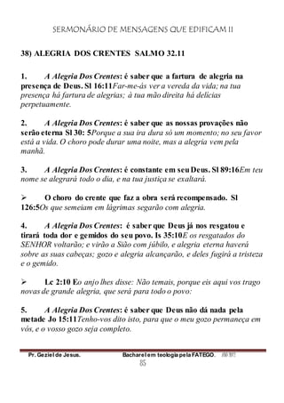 SERMONÁRIO DE MENSAGENS QUE EDIFICAM II
Pr. Geziel de Jesus. Bacharel em teologia pela FATEGO. ANO 2012
85
38) ALEGRIA DOS CRENTES SALMO 32.11
1. A Alegria Dos Crentes: é saber que a fartura de alegria na
presença de Deus. Sl 16:11Far-me-ás ver a vereda da vida; na tua
presença há fartura de alegrias; à tua mão direita há delícias
perpetuamente.
2. A Alegria Dos Crentes: é saber que as nossas provações não
serão eterna Sl 30: 5Porque a sua ira dura só um momento; no seu favor
está a vida. O choro pode durar uma noite, mas a alegria vem pela
manhã.
3. A Alegria Dos Crentes: é constante em seuDeus. Sl 89:16Em teu
nome se alegrará todo o dia, e na tua justiça se exaltará.
 O choro do crente que faz a obra será recompensado. Sl
126:5Os que semeiam em lágrimas segarão com alegria.
4. A Alegria Dos Crentes: é saber que Deus já nos resgatou e
tirará toda dor e gemidos do seu povo. Is 35:10E os resgatados do
SENHOR voltarão; e virão a Sião com júbilo, e alegria eterna haverá
sobre as suas cabeças; gozo e alegria alcançarão, e deles fugirá a tristeza
e o gemido.
 Lc 2:10 Eo anjo lhes disse: Não temais, porque eis aqui vos trago
novas de grande alegria, que será para todo o povo:
5. A Alegria Dos Crentes: é saber que Deus não dá nada pela
metade Jo 15:11Tenho-vos dito isto, para que o meu gozo permaneça em
vós, e o vosso gozo seja completo.
 