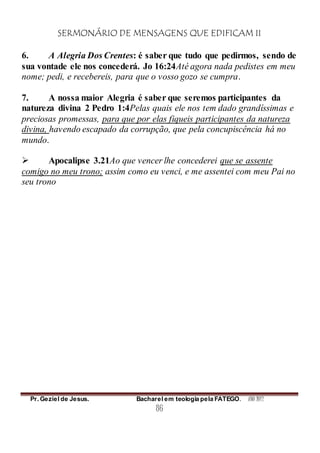 SERMONÁRIO DE MENSAGENS QUE EDIFICAM II
Pr. Geziel de Jesus. Bacharel em teologia pela FATEGO. ANO 2012
86
6. A Alegria Dos Crentes: é saber que tudo que pedirmos, sendo de
sua vontade ele nos concederá. Jo 16:24Até agora nada pedistes em meu
nome; pedi, e recebereis, para que o vosso gozo se cumpra.
7. A nossa maior Alegria é saber que seremos participantes da
natureza divina 2 Pedro 1:4Pelas quais ele nos tem dado grandíssimas e
preciosas promessas, para que por elas fiqueis participantes da natureza
divina, havendo escapado da corrupção, que pela concupiscência há no
mundo.
 Apocalipse 3.21Ao que vencer lhe concederei que se assente
comigo no meu trono; assim como eu venci, e me assentei com meu Pai no
seu trono
 
