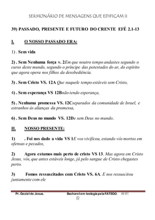 SERMONÁRIO DE MENSAGENS QUE EDIFICAM II
Pr. Geziel de Jesus. Bacharel em teologia pela FATEGO. ANO 2012
87
39) PASSADO, PRESENTE E FUTURO DO CRENTE EFÉ 2.1-13
I. O NOSSO PASSADO ERA:
1) . Sem vida
2) . Sem Nenhuma força v. 2Em que noutro tempo andastes segundo o
curso deste mundo, segundo o príncipe das potestades do ar, do espírito
que agora opera nos filhos da desobediência.
3) . Sem Cristo VS. 12A Que naquele tempo estáveis sem Cristo,
4) . Sem esperança VS 12Bnão tendo esperança,
5) . Nenhuma promessa VS. 12Cseparados da comunidade de Israel, e
estranhos às alianças da promessa,
6) . Sem Deus no mundo VS. 12De sem Deus no mundo.
II. NOSSO PRESENTE:
1) . Foi nos dado a vida VS 1E vos vivificou, estando vós mortos em
ofensas e pecados,
2) Agora estamos mais perto de cristo VS 13. Mas agora em Cristo
Jesus, vós, que antes estáveis longe, já pelo sangue de Cristo chegastes
perto.
3) Fomos ressuscitados com Cristo VS. 6A. E nos ressuscitou
juntamente com ele
 