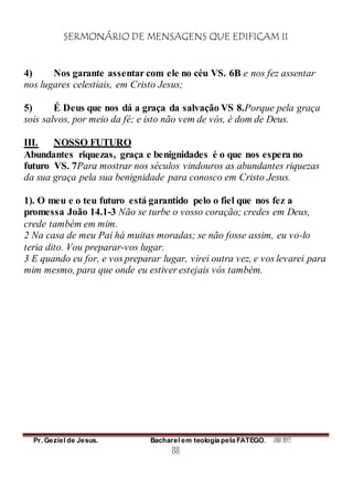SERMONÁRIO DE MENSAGENS QUE EDIFICAM II
Pr. Geziel de Jesus. Bacharel em teologia pela FATEGO. ANO 2012
88
4) Nos garante assentar com ele no céu VS. 6B e nos fez assentar
nos lugares celestiais, em Cristo Jesus;
5) É Deus que nos dá a graça da salvação VS 8.Porque pela graça
sois salvos, por meio da fé; e isto não vem de vós, é dom de Deus.
III. NOSSO FUTURO
Abundantes riquezas, graça e benignidades é o que nos espera no
futuro VS. 7Para mostrar nos séculos vindouros as abundantes riquezas
da sua graça pela sua benignidade para conosco em Cristo Jesus.
1). O meu e o teu futuro está garantido pelo o fiel que nos fez a
promessa João 14.1-3 Não se turbe o vosso coração; credes em Deus,
crede também em mim.
2 Na casa de meu Pai há muitas moradas; se não fosse assim, eu vo-lo
teria dito. Vou preparar-vos lugar.
3 E quando eu for, e vos preparar lugar, virei outra vez, e vos levarei para
mim mesmo, para que onde eu estiver estejais vós também.
 