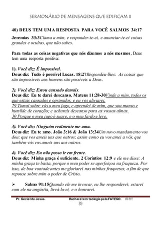 SERMONÁRIO DE MENSAGENS QUE EDIFICAM II
Pr. Geziel de Jesus. Bacharel em teologia pela FATEGO. ANO 2012
89
40) DEUS TEM UMA RESPOSTA PARA VOCÊ SALMOS 34:17
Jeremias 33:3Clama a mim, e responder-te-ei, e anunciar-te-ei coisas
grandes e ocultas, que não sabes.
Para todas as coisas negativas que nós dizemos a nós mesmos, Deus
tem uma resposta positiva:
1). Você diz: É impossível.
Deus diz: Tudo é possível Lucas. 18:27Respondeu-lhes: As coisas que
são impossíveis aos homens são possíveis a Deus.
2). Você diz: Estou cansado demais.
Deus diz: Eu te darei descanso. Mateus 11:28-30Vinde a mim, todos os
que estais cansados e oprimidos, e eu vos aliviarei.
29 Tomai sobre vós o meu jugo, e aprendei de mim, que sou manso e
humilde de coração; e achareis descanso para as vossas almas.
30 Porque o meu jugo é suave, e o meu fardo e leve.
3). Você diz: Ninguém realmente me ama.
Deus diz: Eu te amo. João 3:16 & João 13:34Um novo mandamento vos
dou: que vos ameis uns aos outros; assim como eu vos amei a vós, que
também vós vos ameis uns aos outros.
4). Você diz: Eu não posso ir em frente.
Deus diz: Minha graça é suficiente. 2 Coríntios 12:9 e ele me disse: A
minha graça te basta, porque o meu poder se aperfeiçoa na fraqueza. Por
isso, de boa vontade antes me gloriarei nas minhas fraquezas, a fim de que
repouse sobre mim o poder de Cristo.
 Salmo 91:15Quando ele me invocar, eu lhe responderei; estarei
com ele na angústia, livrá-lo-ei, e o honrarei.
 