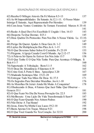 SERMONÁRIO DE MENSAGENS QUE EDIFICAM II
Pr. Geziel de Jesus. Bacharel em teologia pela FATEGO. ANO 2012
9
62) Receba O Milagre Através Da Fé Mateus 8.5-13 137
63) As 04 Impossibilidades De Satanás At.12.1-11. O Nosso Maior
Inimigo É Satanás. Aqui Representado Por Herodes: 139
64) Com Jesus Ventos Contrários Se Tornam Favorável. Marcos 4: 35-41
141
65) Razão A Qual Davi Foi Escolhido E Ungido 1 Sm. 16:13 143
66) Desperta Tu Que Dormes Ef.5.1 145
67) Deus Quebra Os Protocolos Para Nos Dar A Nossa Vitória. Lc. 13.10-
16 147
68) Perigo De Querer Ajudar A Deus Gen.16. 1-2 149
69) Lições Da Multiplicação Dos Pães Jo 6. 1-13 151
70) O Que Devemos Saber Sobre O Caminho. Pv 23:19 153
71) Pérgamo, A Igreja Casada Com O Mundo. Ap 2.12-17 156
72) A Palavra Só Opera Se Estiver Em Nós João 15:7 158
73) O Que Tenho E O Que Não Tenho Para Que Aconteça O Milagre. Ii
Reis 4 1-7 160
74) Suportando A Tribulação. Rom 5.1-5 162
75) O Deus De Abundância: Filipenses 4.19 165
76) Cristo Está Á Porta E Bate. Apocalipse 3.20 167
77) Mudando Sentenças Mat. 15:21-28 169
78) Entregue Tudo Nas Mãos De Deus Sl. 37.5 171
79) Os Segredos Para Derrubar Muralhas. Jos 6.1-10 176
80) As Muralhas De Jericó Ainda Há Muito A Conquistar! 178
81) Obedecendo A Deus, 4 Fatores Que Jacó Tinha Que Observar -
Genesis 35.1 181
82) O Que Fazer No Dia Da Nossa Provação Gn. 22.5 183
83) Mefibosete: Uma Lição De Vida Transformada Ii Sam 9 187
84) O Que Fazer Quando Nos Atiram Pedras 190
85) Não Deixe A Tua Harpa! 192
86) Jesus, Entra Na Minha Casa Lucas 19.2-10 195
87) Basta Apenas Um Toque. Mateus 9:21 198
88) O Que Você Guarda No Teu Coração. 2cr 32:31 200
 