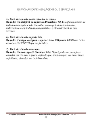 SERMONÁRIO DE MENSAGENS QUE EDIFICAM II
Pr. Geziel de Jesus. Bacharel em teologia pela FATEGO. ANO 2012
90
5). Você diz: Eu não posso entender as coisas.
Deus diz: Eu dirigirei seus passos. Provérbios 3:5-6Confia no Senhor de
todo o teu coração, e não te estribes no teu próprioentendimento.
6 Reconhece-o em todos os teus caminhos, e ele endireitará as tuas
veredas.
6). Você diz: Eu não suporto isto.
Deus diz: Comigo você pode suportar tudo. Filipenses 4:13Posso todas
as coisas EM CRISTO que me fortalece.
7). Você diz: Eu não sou capaz.
Deus diz: Eu sou capaz.2 Coríntios 9:8E Deus é poderoso para fazer
abundar em vós toda a graça, a fim de que, tendo sempre, em tudo, toda a
suficiência, abundeis em toda boa obra;
 