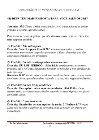 SERMONÁRIO DE MENSAGENS QUE EDIFICAM II
Pr. Geziel de Jesus. Bacharel em teologia pela FATEGO. ANO 2012
91
41) DEUS TEM MAIS RESPOSTA PARA VOCÊ SALMOS 34:17
Jeremias 33:3Clama a mim, e responder-te-ei, e anunciar-te-ei coisas
grandes e ocultas, que não sabes.
Para todas as coisas negativas que nós dizemos a nós mesmos, Deus tem
uma resposta positiva:
1). Você diz: Não vale a pena.
Deus diz: Valerá a pena Rom 8:28E sabemos que todas as coisas
concorrem para o bem daqueles que amam a Deus, daqueles que são
chamados segundo o seu propósito.
2). Você diz: Eu não consigo perdoar a mim mesmo.
Deus diz: EU LHE PERDÔO 1 João 1:9Se confessarmos os nossos
pecados, ele é fiel e justo para nos perdoar os pecados e nos purificar de
toda injustiça
Romanos 8:1Portanto, agora nenhuma condenação há para os que estão
em Cristo Jesus, que não andam segundo a carne, mas segundo o Espírito.
3). Você diz: Eu não tenho condições.
Deus diz: Eu suprirei todas suas necessidades. Fil 4:19Meu Deus
suprirá todas as vossas necessidades segundo as suas riquezas na glória
em Cristo Jesus.
4). Você diz: Estou com medo.
Deus diz: Eu não lhe dei um espírito de medo. 2 Timóteo 1:7Porque
Deus não nos deu o espírito de covardia, mas de poder, de amor e de
moderação.
 