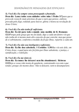 SERMONÁRIO DE MENSAGENS QUE EDIFICAM II
Pr. Geziel de Jesus. Bacharel em teologia pela FATEGO. ANO 2012
92
5). Você diz: Eu sempre estou preocupado e frustrado.
Deus diz: Lance todos seus cuidados sobre mim 1 Pedro 5:7para que a
prova da vossa fé, mais preciosa do que o ouro que perece, embora
provado pelo fogo, redunde para louvor, glória e honra na revelação de
Jesus Cristo;
6). Você diz: Eu não tenho fé suficiente.
Deus diz: Eu dei para todo o mundo uma medida de fé. Romanos
12:3Porque pela graça que me foi dada, digo a cada um dentre vós que
não tenha de si mesmo mais alto conceito do que convém; mas que pense
de si sobriamente, conforme a medida da fé que Deus, repartiu a cada um.
7). Você diz: Eu não sou inteligente o suficiente.
Deus diz: Eu lhe dou sabedoria. 1 Coríntios 1:30Mas vós sois dele, em
Cristo Jesus, o qual para nós foi feito por Deus sabedoria, e justiça, e
santificação, e redenção;
8). Você diz: Eu me sinto só.
Deus diz: Eu nunca lhe deixarei nem lhe abandonarei. Hebreus
13:5Seja a vossa vida isenta de ganância, contentando-vos com o que
tendes; porque ele mesmo disse: Não te deixarei, nem te desampararei.
 