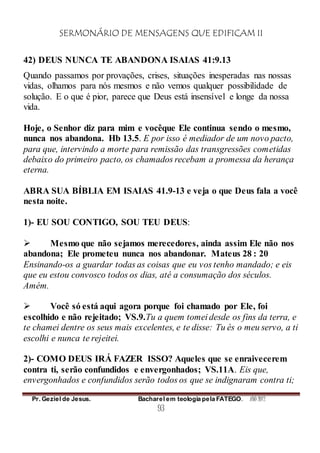 SERMONÁRIO DE MENSAGENS QUE EDIFICAM II
Pr. Geziel de Jesus. Bacharel em teologia pela FATEGO. ANO 2012
93
42) DEUS NUNCA TE ABANDONA ISAIAS 41:9.13
Quando passamos por provações, crises, situações inesperadas nas nossas
vidas, olhamos para nós mesmos e não vemos qualquer possibilidade de
solução. E o que é pior, parece que Deus está insensível e longe da nossa
vida.
Hoje, o Senhor diz para mim e vocêque Ele continua sendo o mesmo,
nunca nos abandona. Hb 13.5. E por isso é mediador de um novo pacto,
para que, intervindo a morte para remissão das transgressões cometidas
debaixo do primeiro pacto, os chamados recebam a promessa da herança
eterna.
ABRA SUA BÍBLIA EM ISAIAS 41.9-13 e veja o que Deus fala a você
nesta noite.
1)- EU SOU CONTIGO, SOU TEU DEUS:
 Mesmo que não sejamos merecedores, ainda assim Ele não nos
abandona; Ele prometeu nunca nos abandonar. Mateus 28 : 20
Ensinando-os a guardar todas as coisas que eu vos tenho mandado; e eis
que eu estou convosco todos os dias, até a consumação dos séculos.
Amém.
 Você só está aqui agora porque foi chamado por Ele, foi
escolhido e não rejeitado; VS.9.Tu a quem tomei desde os fins da terra, e
te chamei dentre os seus mais excelentes, e te disse: Tu és o meu servo, a ti
escolhi e nunca te rejeitei.
2)- COMO DEUS IRÁ FAZER ISSO? Aqueles que se enraivecerem
contra ti, serão confundidos e envergonhados; VS.11A. Eis que,
envergonhados e confundidos serão todos os que se indignaram contra ti;
 