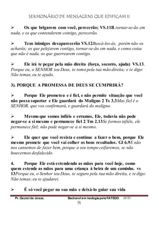 SERMONÁRIO DE MENSAGENS QUE EDIFICAM II
Pr. Geziel de Jesus. Bacharel em teologia pela FATEGO. ANO 2012
94
 Os que brigarem com você, perecerão; VS.11B.tornar-se-ão em
nada, e os que contenderem contigo, perecerão.
 Teus inimigos desaparecerão VS.12Buscá-los-ás, porém não os
acharás; os que pelejarem contigo, tornar-se-ão em nada, e como coisa
que não é nada, os que guerrearem contigo.
 Ele irá te pegar pela mão direita (força, socorro, ajuda) VS.13.
Porque eu, o SENHOR teu Deus, te tomo pela tua mão direita; e te digo:
Não temas, eu te ajudo.
3). PORQUE A PROMESSA DE DEUS SE CUMPRIRÁ?
 Porque Ele prometeu e é fiel, e não permite situação que você
não possa suportar e Ele guardará do Maligno 2 Ts 3.3Mas fiel é o
SENHOR, que vos confirmará, e guardará do maligno.
 Mesmo que somos infiéis e erramos, Ele, todavia não pode
negar-se a si mesmo e permanece fiel 2 Tm 2.13Se formos infiéis, ele
permanece fiel; não pode negar-se a si mesmo.
 Ele quer que você resista e continue a fazer o bem, porque Ele
mesmo promete que você vai colher os bons resultados. Gl 6.9E não
nos cansemos de fazer bem, porque a seu tempo ceifaremos, se não
houvermos desfalecido.
4. Porque Ele está estendendo as mãos para você hoje, como
quem estende as mãos para uma criança à beira de um caminho. vs
13Porque eu, o Senhor teu Deus, te seguro pela tua mão direita, e te digo:
Não temas; eu te ajudarei.
 É só você pegar na sua mão e deixá-lo guiar sua vida
 