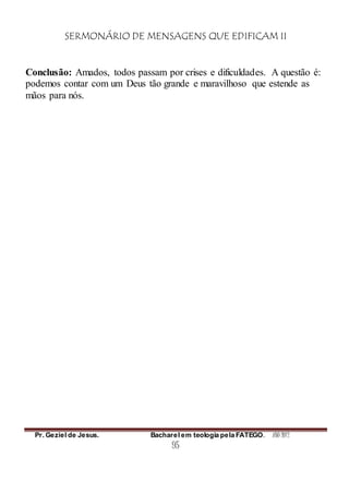 SERMONÁRIO DE MENSAGENS QUE EDIFICAM II
Pr. Geziel de Jesus. Bacharel em teologia pela FATEGO. ANO 2012
95
Conclusão: Amados, todos passam por crises e dificuldades. A questão é:
podemos contar com um Deus tão grande e maravilhoso que estende as
mãos para nós.
 