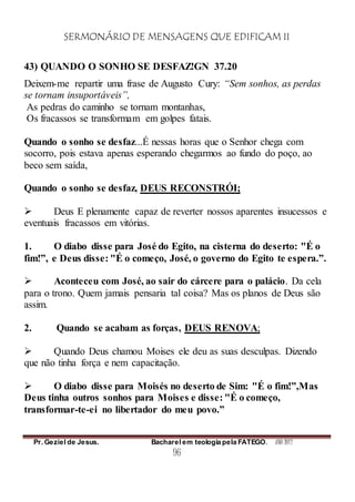 SERMONÁRIO DE MENSAGENS QUE EDIFICAM II
Pr. Geziel de Jesus. Bacharel em teologia pela FATEGO. ANO 2012
96
43) QUANDO O SONHO SE DESFAZ!GN 37.20
Deixem-me repartir uma frase de Augusto Cury: “Sem sonhos, as perdas
se tornam insuportáveis”,
As pedras do caminho se tornam montanhas,
Os fracassos se transformam em golpes fatais.
Quando o sonho se desfaz...É nessas horas que o Senhor chega com
socorro, pois estava apenas esperando chegarmos ao fundo do poço, ao
beco sem saída,
Quando o sonho se desfaz, DEUS RECONSTRÓI;
 Deus E plenamente capaz de reverter nossos aparentes insucessos e
eventuais fracassos em vitórias.
1. O diabo disse para José do Egito, na cisterna do deserto: "É o
fim!”, e Deus disse: "É o começo, José, o governo do Egito te espera.”.
 Aconteceu com José, ao sair do cárcere para o palácio. Da cela
para o trono. Quem jamais pensaria tal coisa? Mas os planos de Deus são
assim.
2. Quando se acabam as forças, DEUS RENOVA;
 Quando Deus chamou Moises ele deu as suas desculpas. Dizendo
que não tinha força e nem capacitação.
 O diabo disse para Moisés no deserto de Sim: "É o fim!”,Mas
Deus tinha outros sonhos para Moises e disse: "É o começo,
transformar-te-ei no libertador do meu povo.”
 