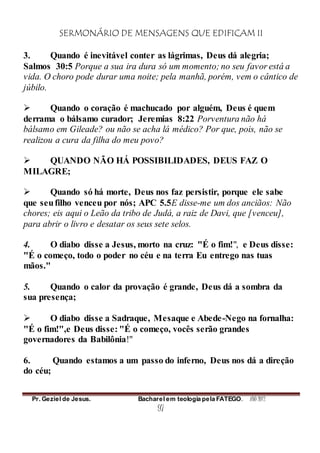 SERMONÁRIO DE MENSAGENS QUE EDIFICAM II
Pr. Geziel de Jesus. Bacharel em teologia pela FATEGO. ANO 2012
97
3. Quando é inevitável conter as lágrimas, Deus dá alegria;
Salmos 30:5 Porque a sua ira dura só um momento; no seu favor está a
vida. O choro pode durar uma noite; pela manhã, porém, vem o cântico de
júbilo.
 Quando o coração é machucado por alguém, Deus é quem
derrama o bálsamo curador; Jeremias 8:22 Porventura não há
bálsamo em Gileade? ou não se acha lá médico? Por que, pois, não se
realizou a cura da filha do meu povo?
 QUANDO NÃO HÁ POSSIBILIDADES, DEUS FAZ O
MILAGRE;
 Quando só há morte, Deus nos faz persistir, porque ele sabe
que seufilho venceu por nós; APC 5.5E disse-me um dos anciãos: Não
chores; eis aqui o Leão da tribo de Judá, a raiz de Davi, que [venceu],
para abrir o livro e desatar os seus sete selos.
4. O diabo disse a Jesus, morto na cruz: "É o fim!", e Deus disse:
"É o começo, todo o poder no céu e na terra Eu entrego nas tuas
mãos."
5. Quando o calor da provação é grande, Deus dá a sombra da
sua presença;
 O diabo disse a Sadraque, Mesaque e Abede-Nego na fornalha:
"É o fim!",e Deus disse: "É o começo, vocês serão grandes
governadores da Babilônia!"
6. Quando estamos a um passo do inferno, Deus nos dá a direção
do céu;
 