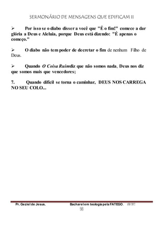 SERMONÁRIO DE MENSAGENS QUE EDIFICAM II
Pr. Geziel de Jesus. Bacharel em teologia pela FATEGO. ANO 2012
98
 Por isso se o diabo disser a você que "É o fim!" comece a dar
glória a Deus e Aleluia, porque Deus está dizendo: "É apenas o
começo."
 O diabo não tem poder de decretar o fim de nenhum Filho de
Deus.
 Quando O Coisa Ruimdiz que não somos nada, Deus nos diz
que somos mais que vencedores;
7. Quando difícil se torna o caminhar, DEUS NOS CARREGA
NO SEU COLO...
 