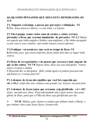 SERMONÁRIO DE MENSAGENS QUE EDIFICAM II
Pr. Geziel de Jesus. Bacharel em teologia pela FATEGO. ANO 2012
99
44) QUANDO PENSAMOS QUE DEUS ESTÁ DEMORANDO. JO
11.6
1º). Ninguém está imune a passar por provações e tribulação. VS
5.Ora, Jesus amava a Marta, e a sua irmã, e a Lázaro
2º) Não é porque temos vários anos de crentes e vários serviços
prestados a Deus, que seremos imunizados de provações. VS 2.E Maria
era aquela que tinha ungido o Senhor com ungüento, e lhe tinha enxugado
os pés com os seus cabelos, cujo irmão Lázaro estava enfermo.
3º) O milagre vai acontecer, mas será no tempo de Deus. VS
6.Ouvindo, pois, que estava enfermo, ficou ainda dois dias no lugar onde
estava.
4º) Deixe de seregocêntrico e de pensar que seucaso é mais urgente do
que os dos outros. VS 7-8 Depois disto, disse aos seus discípulos: Vamos
outra vez para a Judéia.
8 Disseram-lhe os discípulos: Rabi, ainda agora os judeus procuravam
apedrejar-te, e tornas para lá?.
5º) A demora de Jesus não significa que você foi esquecido por
ele. v.43.E, tendo dito isto, clamou com grande voz: Lázaro, sai para fora.
6º) A demora de Jesus é para que seunome seja glorificado. v.4 + 45E
Jesus, ouvindo isto, disse: Esta enfermidade não é para morte, mas para
glória de Deus, para que o Filho de Deus seja glorificado por ela.
 VS 45. Muitos, pois, dentre os judeus que tinham vindo a Maria, e
que tinham visto o que Jesus fizera, creram nele.
 