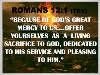 “BECAUSE OF GOD’S GREAT
    MERCY TO US….OFFER
  YOURSELVES AS A LIVING
SACRIFICE TO GOD, DEDICATED
TO HIS SERVICE AND PLEASING
          TO HIM.”
 