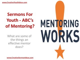 www.CreativeYouthIdeas.com 
Sermons For 
Youth - ABC’s 
of Mentoring? 
What are some of 
the things an 
effective mentor 
does? 
www.CreativeSermonIdeas.com 
 