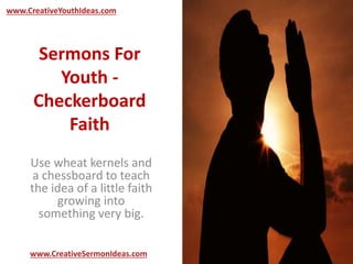 www.CreativeYouthIdeas.com 
Sermons For 
Youth - 
Checkerboard 
Faith 
Use wheat kernels and 
a chessboard to teach 
the idea of a little faith 
growing into 
something very big. 
www.CreativeSermonIdeas.com 
 