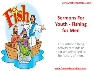 www.CreativeYouthIdeas.com 
Sermons For 
Youth - Fishing 
for Men 
This indoor fishing 
activity reminds us 
that we are called to 
be fishers of men. 
www.CreativeSermonIdeas.com 
 