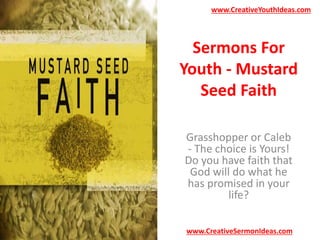 www.CreativeYouthIdeas.com 
Sermons For 
Youth - Mustard 
Seed Faith 
Grasshopper or Caleb 
- The choice is Yours! 
Do you have faith that 
God will do what he 
has promised in your 
life? 
www.CreativeSermonIdeas.com 
 