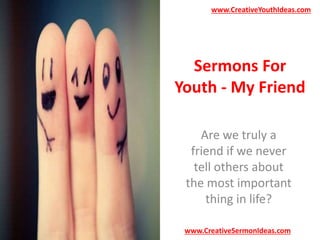 www.CreativeYouthIdeas.com 
Sermons For 
Youth - My Friend 
Are we truly a 
friend if we never 
tell others about 
the most important 
thing in life? 
www.CreativeSermonIdeas.com 
 