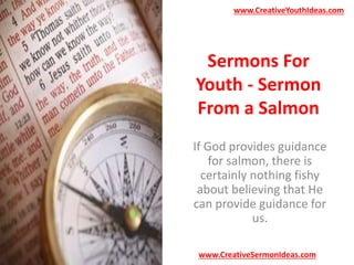 www.CreativeYouthIdeas.com 
Sermons For 
Youth - Sermon 
From a Salmon 
If God provides guidance 
for salmon, there is 
certainly nothing fishy 
about believing that He 
can provide guidance for 
us. 
www.CreativeSermonIdeas.com 
 