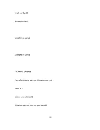 In Jail, and Out 58
God's CJountby 69
SERMONS IN RHYME
SERMONS IN RHYME
THE PRINCE OP PEACE
From whence come wars and fightings among youf —
James iv, 1.
nations new, nations old,
While you spare not man, nor gun, nor gold.
100
 