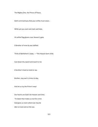 The Mighty One, the Prince of Peace,
Doth command you that your strifes must cease ;
While yet you snarl and clash and hate,
His white flag gleams near Heaven's gate.
O Brother of mine by war defiled.
Think of Bethlehem's babe, — ^the Heaven-bom child;
Cast down thy sword and reach to me
A brother's hand on land or sea.
Brother, stay war's crimes to-day.
And let us try the Prince's way!
Our hearts are God's for heaven and time;
'Tis Satan that makes us lust for crime.
God gives us room where we may be
Akin on land and on the sea.
101
 