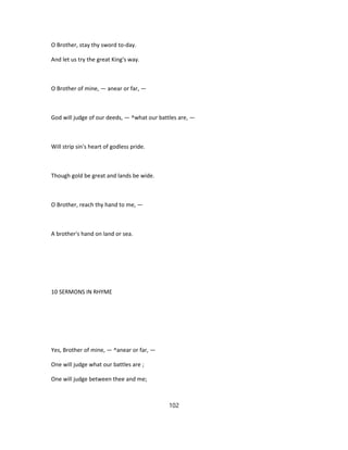 O Brother, stay thy sword to-day.
And let us try the great King's way.
O Brother of mine, — anear or far, —
God will judge of our deeds, — ^what our battles are, —
Will strip sin's heart of godless pride.
Though gold be great and lands be wide.
O Brother, reach thy hand to me, —
A brother's hand on land or sea.
10 SERMONS IN RHYME
Yes, Brother of mine, — ^anear or far, —
One will judge what our battles are ;
One will judge between thee and me;
102
 