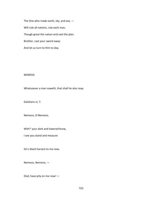 The One who made earth, sky, and sea, —
Will rule all nations, rule each man,
Though great the nation and vast the plan.
Brother, cast your sword away
And let us turn to Him to-day.
NEMESIS
Whatsoever a man soweth, that shall he also reap.
Galatians vi, 7.
Nemesis, O Nemesis,
With* your dark and lowered brow,
I see you stand and measure
Sin's black harvest to me now.
Nemesis, Nemesis, —
Ood, have pity on me now! —
103
 