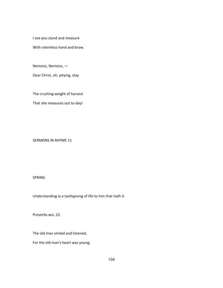 I see you stand and measure
With relentless hand and brow.
Nemesis, Nemesis, —
Dear Christ, oh, pitying, stay
The crushing weight of harvest
That she measures out to-day!
SERMONS IN RHYME 11
SPRING
Understanding ia a toellaprvng of life to him that hath it.
Proverbs wvi, 22.
The old man smiled and listened,
For the old man's heart was young;
104
 