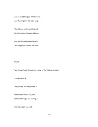 And he loved the gold of the crocus,
And the song that the robin sung.
The old man smiled and listened,
For he thought of heaven's bloom
And the blessed voices of angels
That sing gladly beyond the tomb.
DEATH
Yea, though I uxM through the valley, of the shadow of death.
— Psalm amii, 4.
The journey, oh, the journey, —
With neither friend nor gold.
With neither sight nor hearing,—
Out in the dark and cold!
105
 