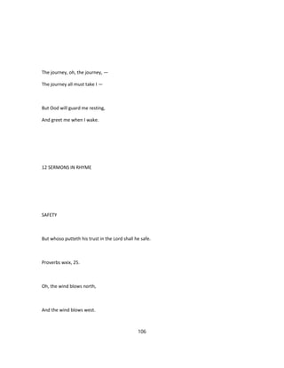 The journey, oh, the journey, —
The journey all must take I —
But Ood will guard me resting,
And greet me when I wake.
12 SERMONS IN RHYME
SAFETY
But whoso putteth his trust in the Lord shall he safe.
Proverbs wxix, 25.
Oh, the wind blows north,
And the wind blows west.
106
 