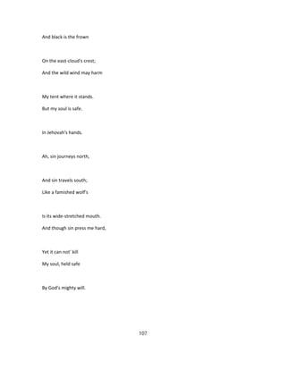 And black is the frown
On the east-cloud's crest;
And the wild wind may harm
My tent where it stands.
But my soul is safe.
In Jehovah's hands.
Ah, sin journeys north,
And sin travels south;
Like a famished wolf's
Is its wide-stretched mouth.
And though sin press me hard,
Yet it can not' kill
My soul, held safe
By God's mighty will.
107
 