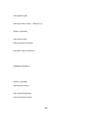 THE CURSE OF CAIN
And now art thou cursed. — Genesis iv, 11.
Brother, my Brother,
Cold, silent art thou.
With my sword in thy breast.
And death 's dew on thy brow !
SERMONS IN RHYME 13
Brother, my Brother,
With thy cross to bear, —
Did I send the barbed dart,
And no soft word to cheer?
108
 