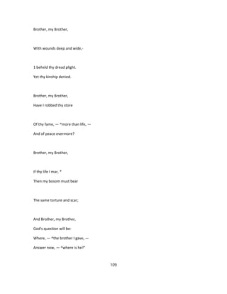 Brother, my Brother,
With wounds deep and wide,-
1 beheld thy dread plight.
Yet thy kinship denied.
Brother, my Brother,
Have I robbed thy store
Of thy fame, — ^more than life, —
And of peace evermore?
Brother, my Brother,
If thy life I mar, *
Then my bosom must bear
The same torture and scar;
And Brother, my Brother,
God's question will be:
Where, — ^the brother I gave, —
Answer now, — ^where is he?"
109
 