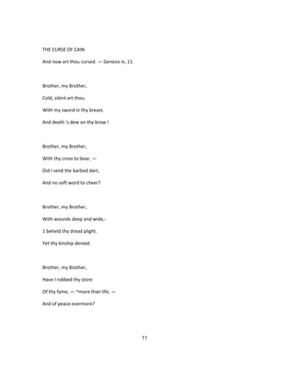 THE CURSE OF CAIN
And now art thou cursed. — Genesis iv, 11.
Brother, my Brother,
Cold, silent art thou.
With my sword in thy breast.
And death 's dew on thy brow !
Brother, my Brother,
With thy cross to bear, —
Did I send the barbed dart,
And no soft word to cheer?
Brother, my Brother,
With wounds deep and wide,-
1 beheld thy dread plight.
Yet thy kinship denied.
Brother, my Brother,
Have I robbed thy store
Of thy fame, — ^more than life, —
And of peace evermore?
11
 